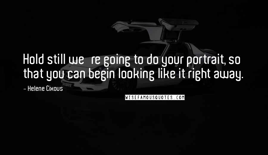 Helene Cixous Quotes: Hold still we're going to do your portrait, so that you can begin looking like it right away.