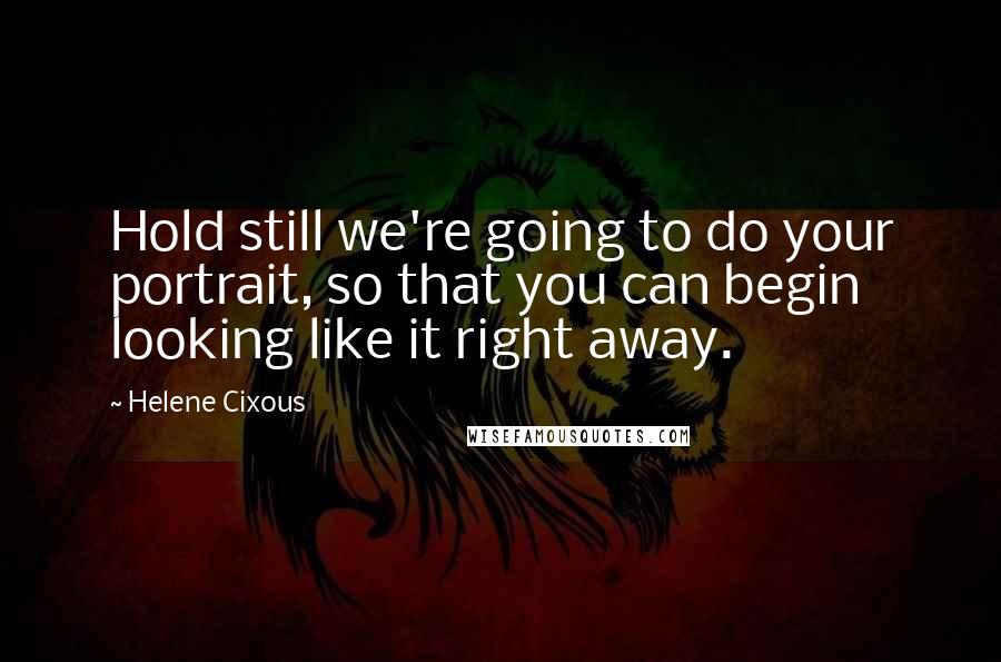 Helene Cixous Quotes: Hold still we're going to do your portrait, so that you can begin looking like it right away.