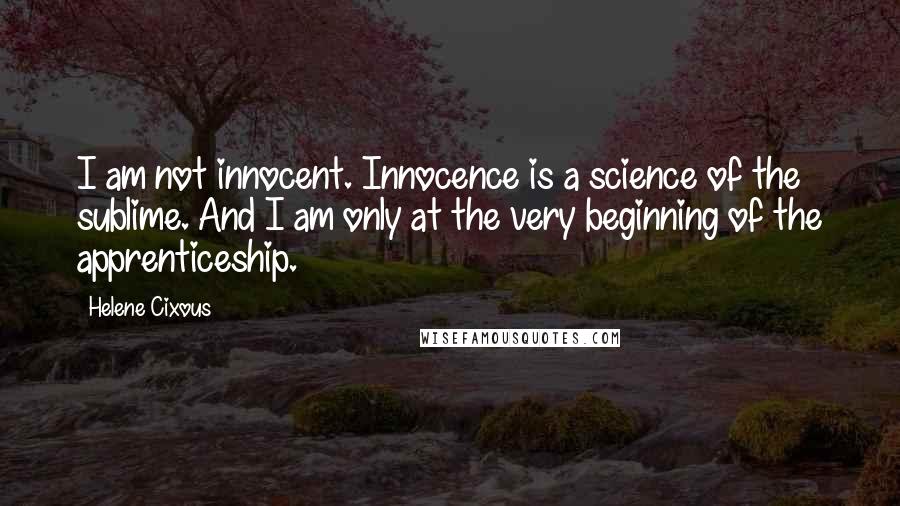 Helene Cixous Quotes: I am not innocent. Innocence is a science of the sublime. And I am only at the very beginning of the apprenticeship.