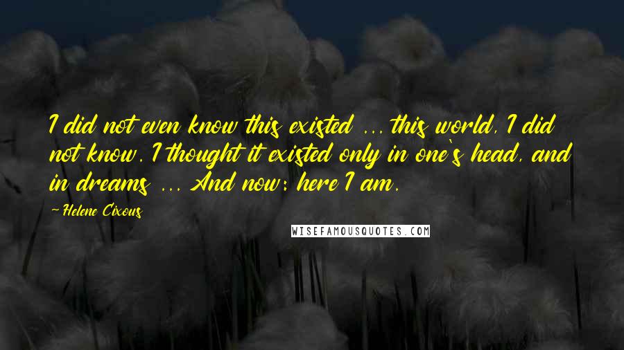 Helene Cixous Quotes: I did not even know this existed ... this world, I did not know. I thought it existed only in one's head, and in dreams ... And now: here I am.