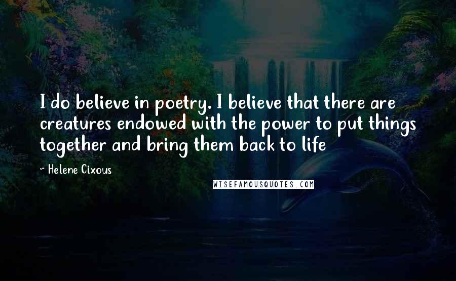 Helene Cixous Quotes: I do believe in poetry. I believe that there are creatures endowed with the power to put things together and bring them back to life