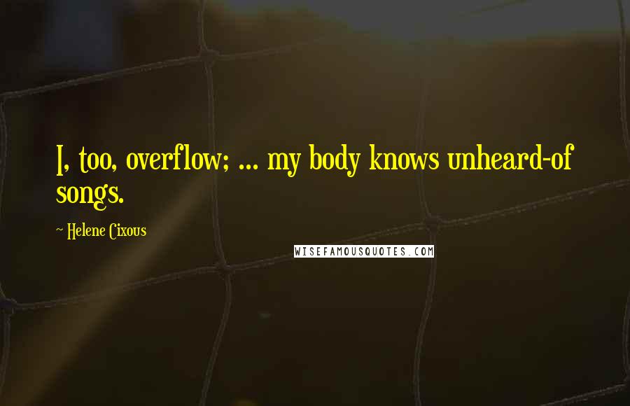 Helene Cixous Quotes: I, too, overflow; ... my body knows unheard-of songs.