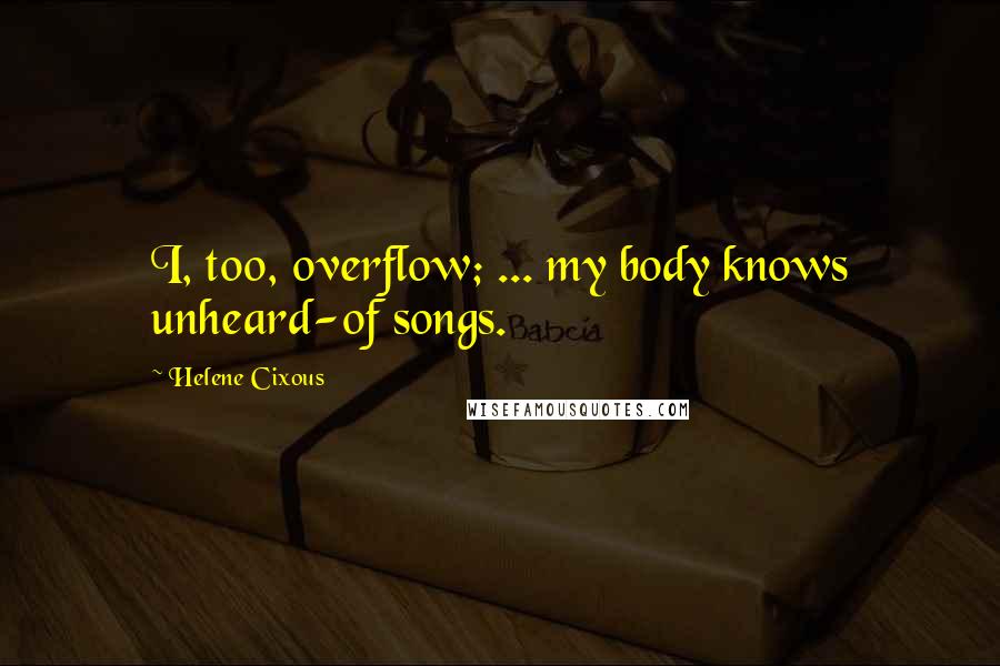 Helene Cixous Quotes: I, too, overflow; ... my body knows unheard-of songs.