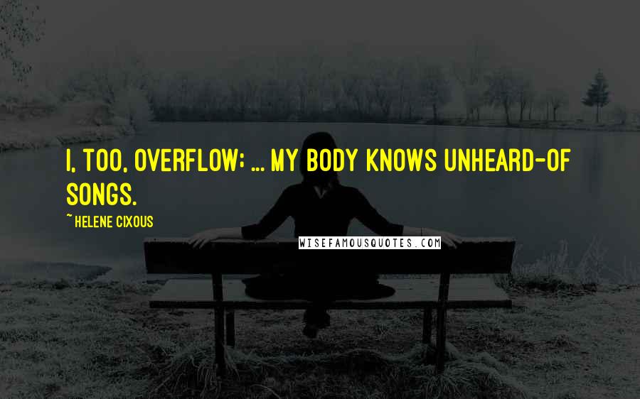 Helene Cixous Quotes: I, too, overflow; ... my body knows unheard-of songs.