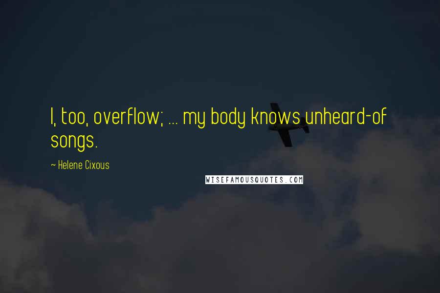 Helene Cixous Quotes: I, too, overflow; ... my body knows unheard-of songs.