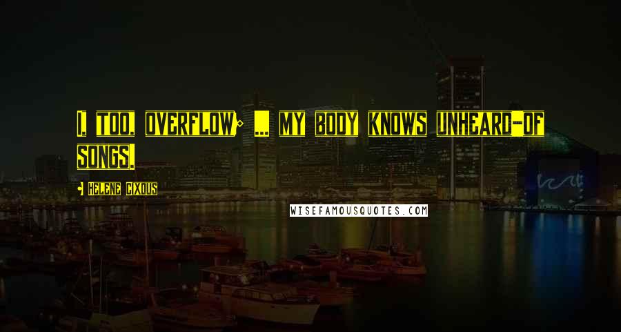 Helene Cixous Quotes: I, too, overflow; ... my body knows unheard-of songs.