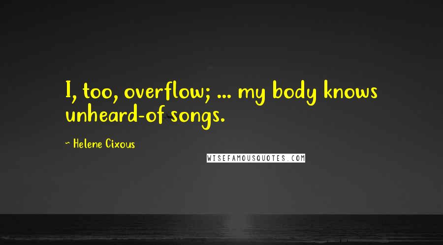 Helene Cixous Quotes: I, too, overflow; ... my body knows unheard-of songs.