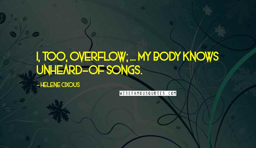 Helene Cixous Quotes: I, too, overflow; ... my body knows unheard-of songs.