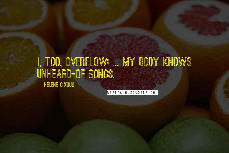 Helene Cixous Quotes: I, too, overflow; ... my body knows unheard-of songs.