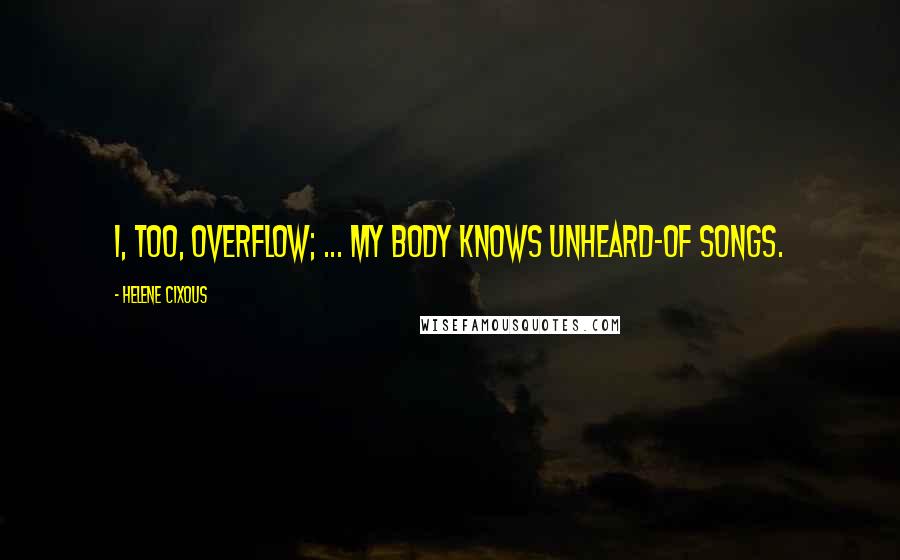 Helene Cixous Quotes: I, too, overflow; ... my body knows unheard-of songs.