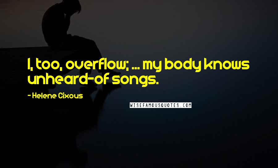 Helene Cixous Quotes: I, too, overflow; ... my body knows unheard-of songs.