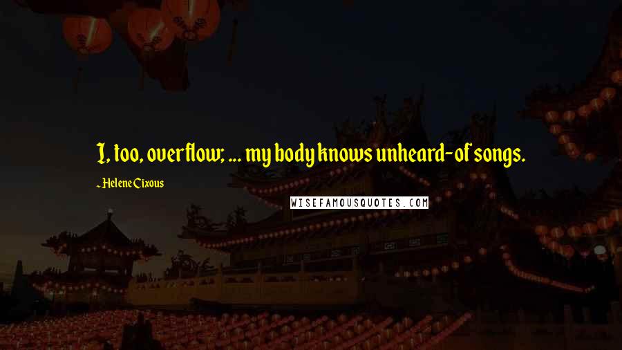 Helene Cixous Quotes: I, too, overflow; ... my body knows unheard-of songs.