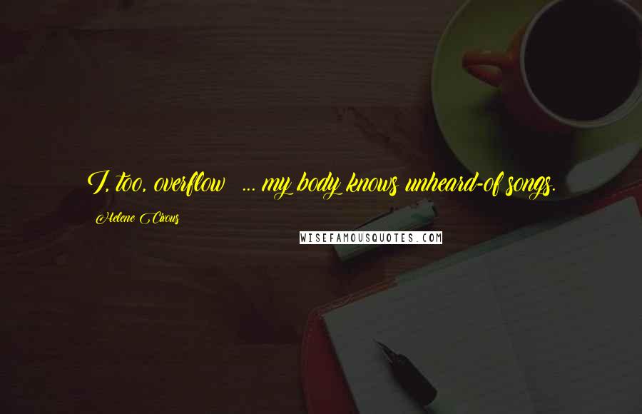 Helene Cixous Quotes: I, too, overflow; ... my body knows unheard-of songs.