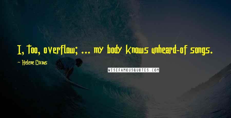 Helene Cixous Quotes: I, too, overflow; ... my body knows unheard-of songs.