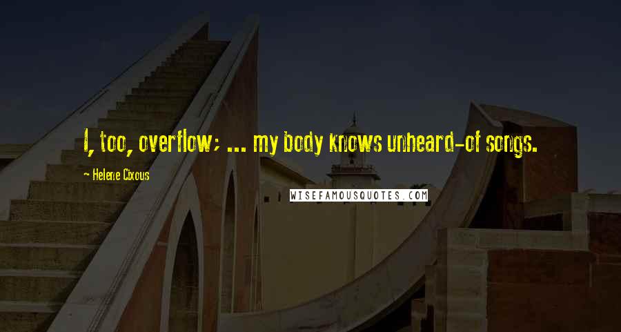 Helene Cixous Quotes: I, too, overflow; ... my body knows unheard-of songs.