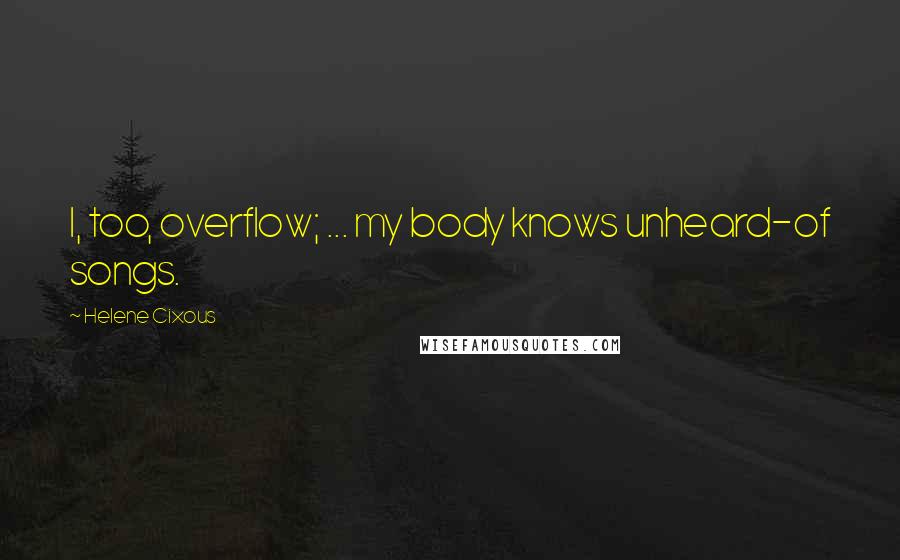 Helene Cixous Quotes: I, too, overflow; ... my body knows unheard-of songs.