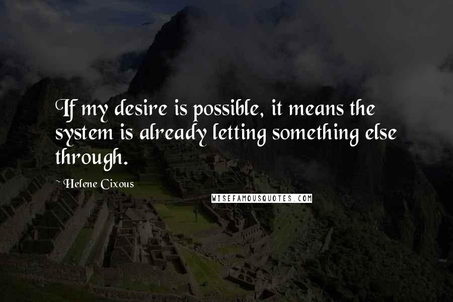 Helene Cixous Quotes: If my desire is possible, it means the system is already letting something else through.