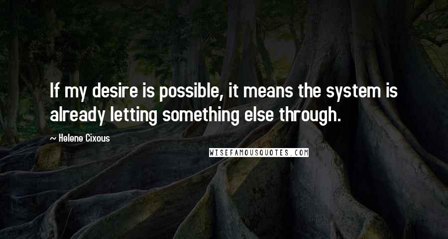 Helene Cixous Quotes: If my desire is possible, it means the system is already letting something else through.