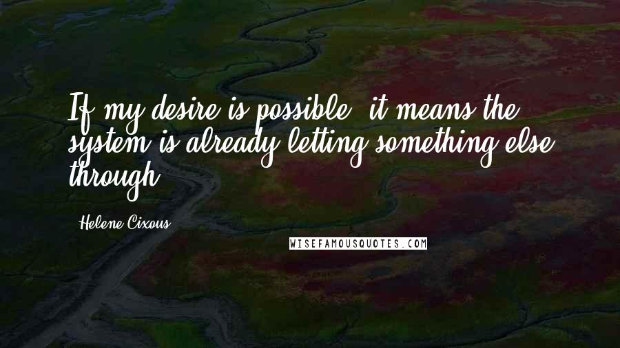 Helene Cixous Quotes: If my desire is possible, it means the system is already letting something else through.