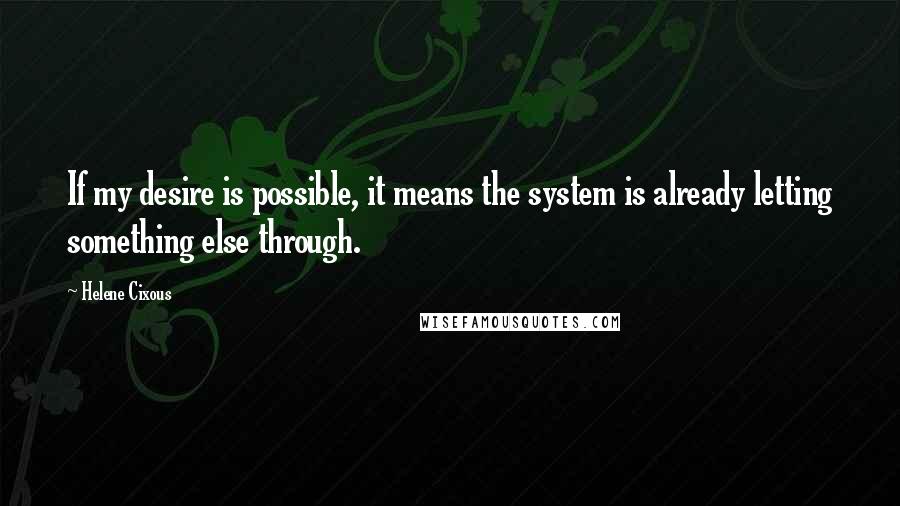Helene Cixous Quotes: If my desire is possible, it means the system is already letting something else through.