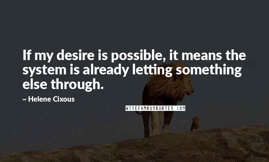 Helene Cixous Quotes: If my desire is possible, it means the system is already letting something else through.