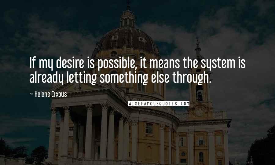 Helene Cixous Quotes: If my desire is possible, it means the system is already letting something else through.