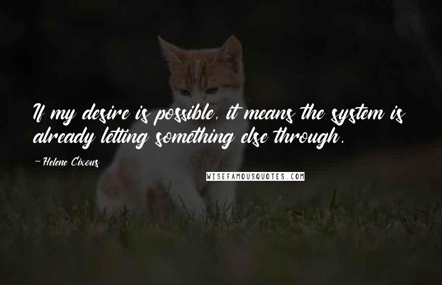 Helene Cixous Quotes: If my desire is possible, it means the system is already letting something else through.