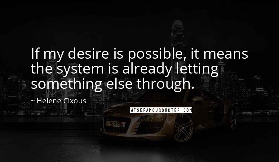 Helene Cixous Quotes: If my desire is possible, it means the system is already letting something else through.