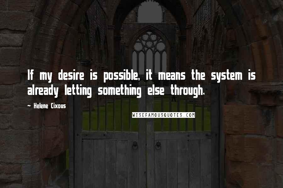 Helene Cixous Quotes: If my desire is possible, it means the system is already letting something else through.