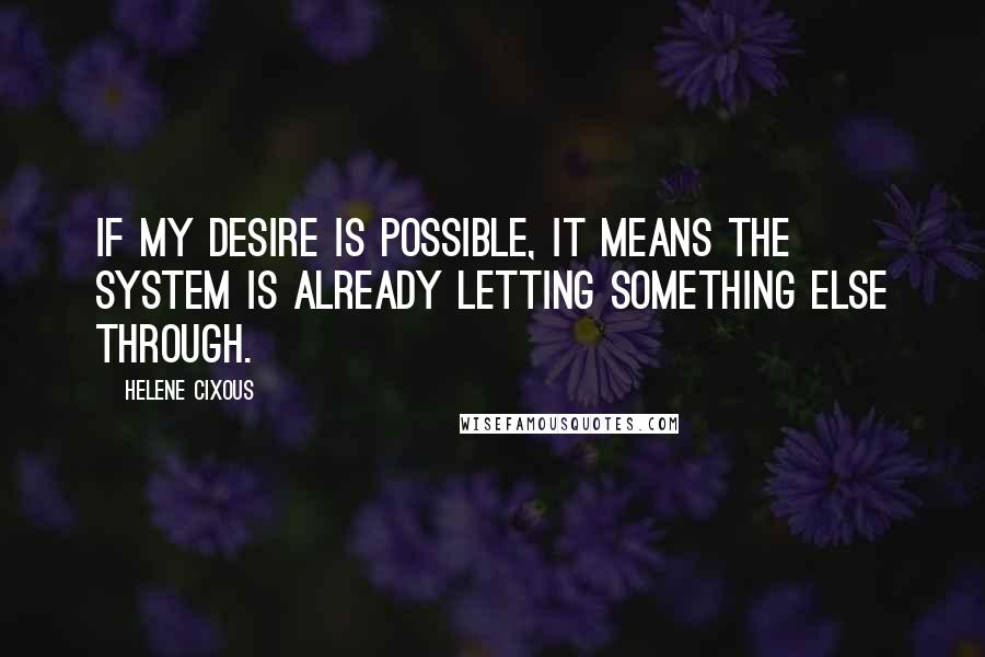 Helene Cixous Quotes: If my desire is possible, it means the system is already letting something else through.