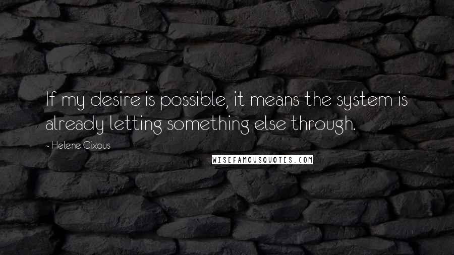 Helene Cixous Quotes: If my desire is possible, it means the system is already letting something else through.