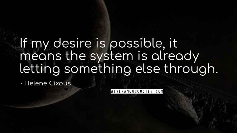 Helene Cixous Quotes: If my desire is possible, it means the system is already letting something else through.