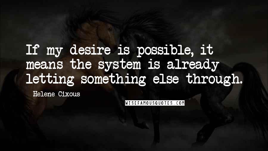 Helene Cixous Quotes: If my desire is possible, it means the system is already letting something else through.