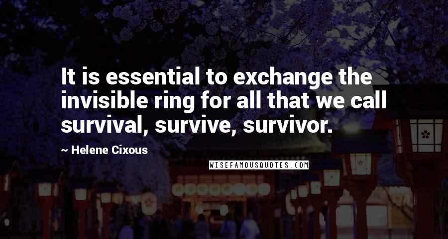 Helene Cixous Quotes: It is essential to exchange the invisible ring for all that we call survival, survive, survivor.