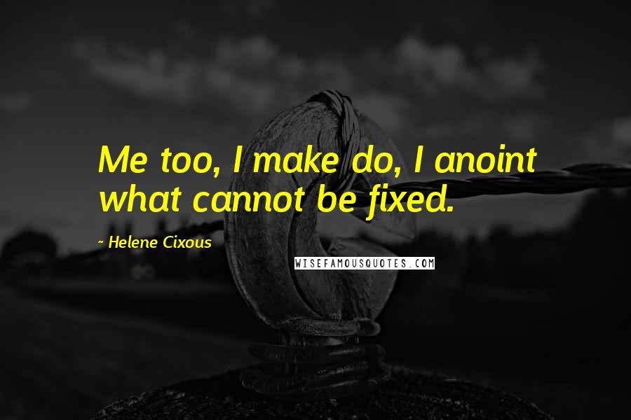 Helene Cixous Quotes: Me too, I make do, I anoint what cannot be fixed.