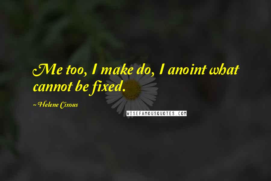 Helene Cixous Quotes: Me too, I make do, I anoint what cannot be fixed.