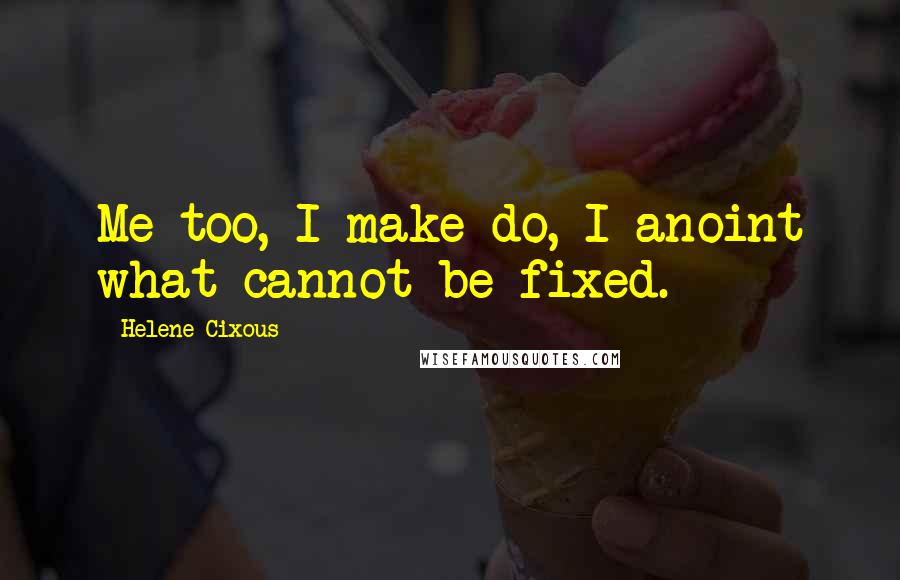 Helene Cixous Quotes: Me too, I make do, I anoint what cannot be fixed.