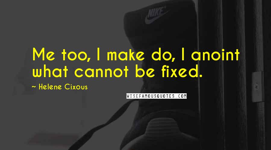 Helene Cixous Quotes: Me too, I make do, I anoint what cannot be fixed.