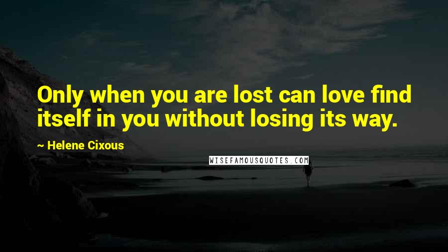 Helene Cixous Quotes: Only when you are lost can love find itself in you without losing its way.