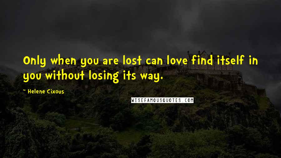 Helene Cixous Quotes: Only when you are lost can love find itself in you without losing its way.