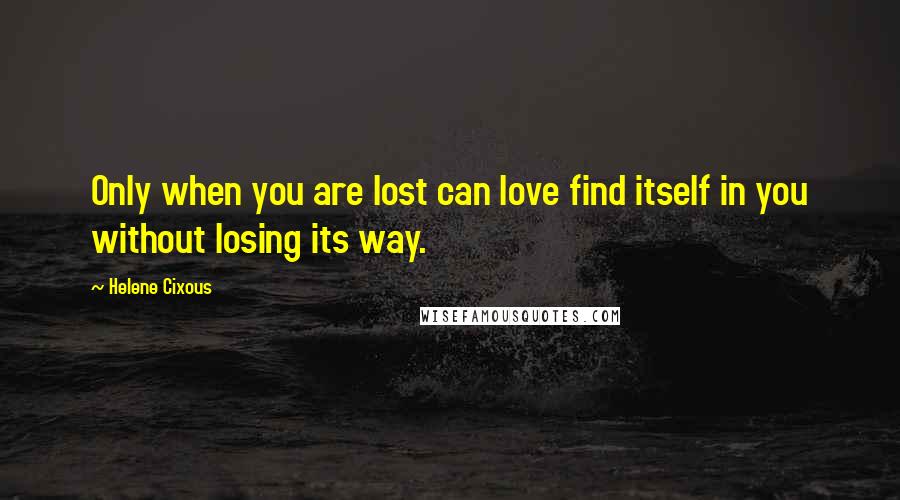 Helene Cixous Quotes: Only when you are lost can love find itself in you without losing its way.