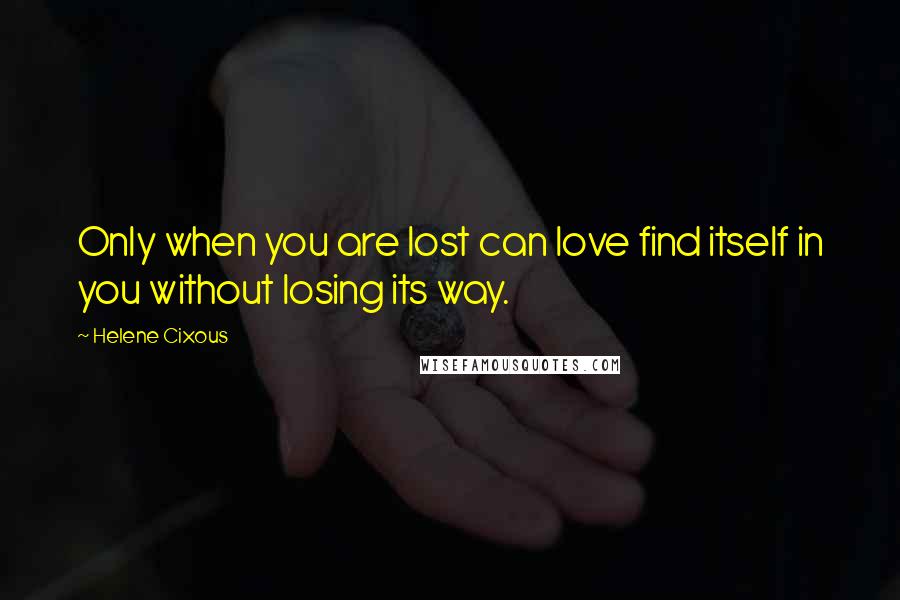 Helene Cixous Quotes: Only when you are lost can love find itself in you without losing its way.