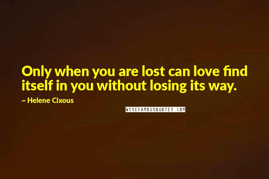 Helene Cixous Quotes: Only when you are lost can love find itself in you without losing its way.