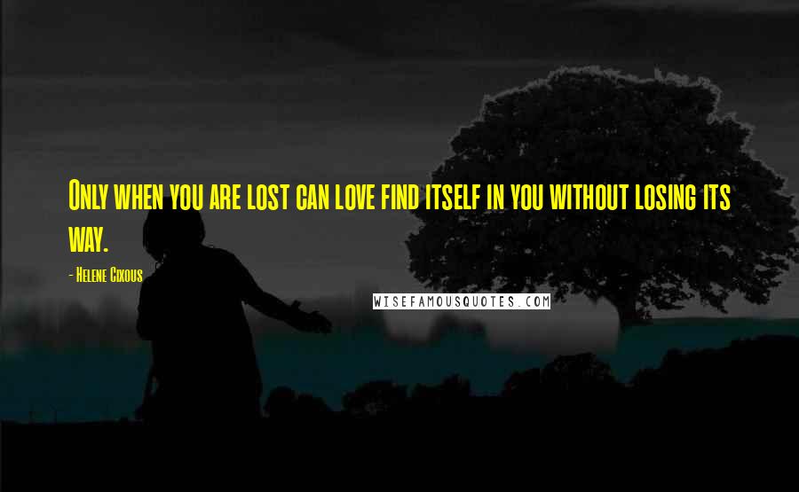 Helene Cixous Quotes: Only when you are lost can love find itself in you without losing its way.