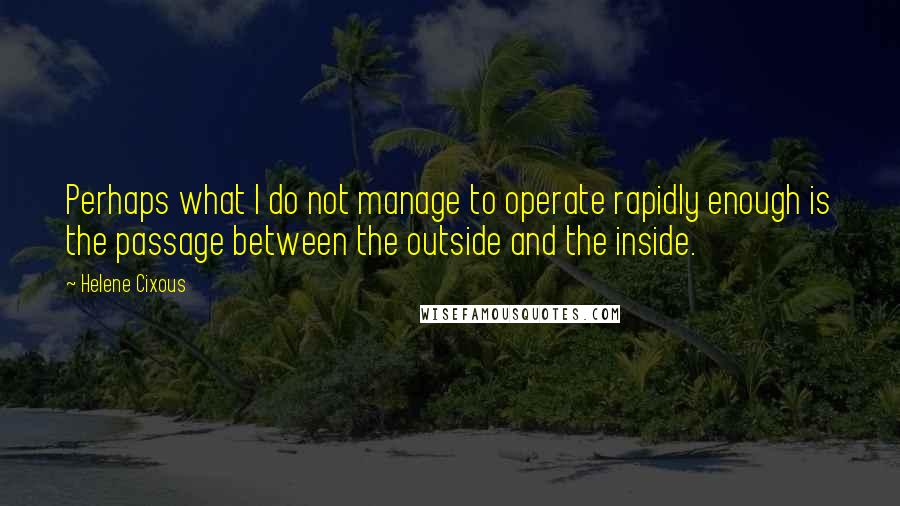 Helene Cixous Quotes: Perhaps what I do not manage to operate rapidly enough is the passage between the outside and the inside.