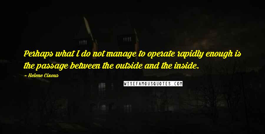 Helene Cixous Quotes: Perhaps what I do not manage to operate rapidly enough is the passage between the outside and the inside.