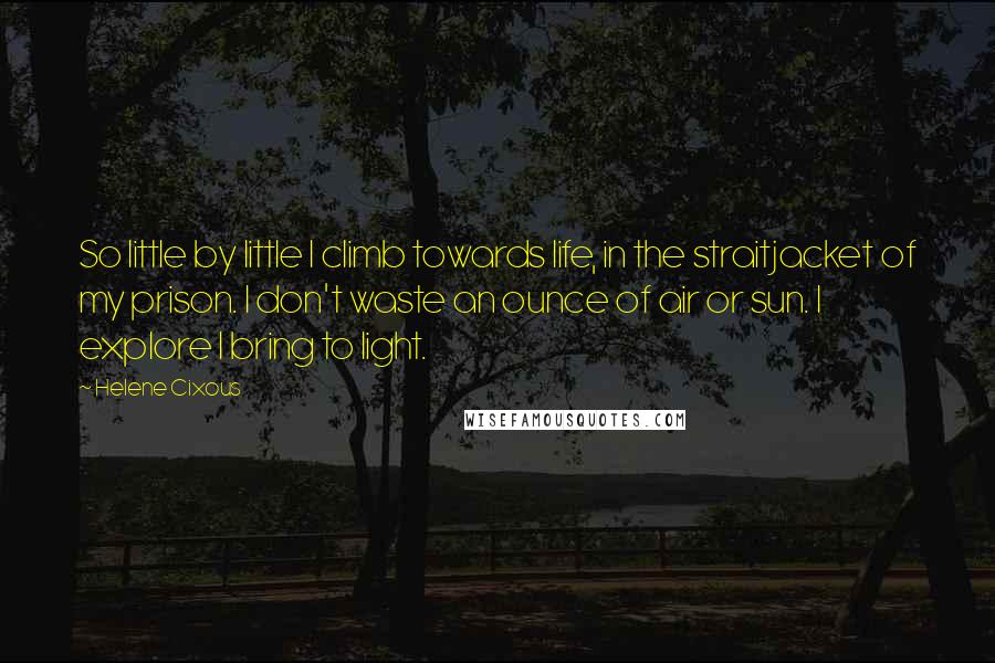 Helene Cixous Quotes: So little by little I climb towards life, in the straitjacket of my prison. I don't waste an ounce of air or sun. I explore I bring to light.