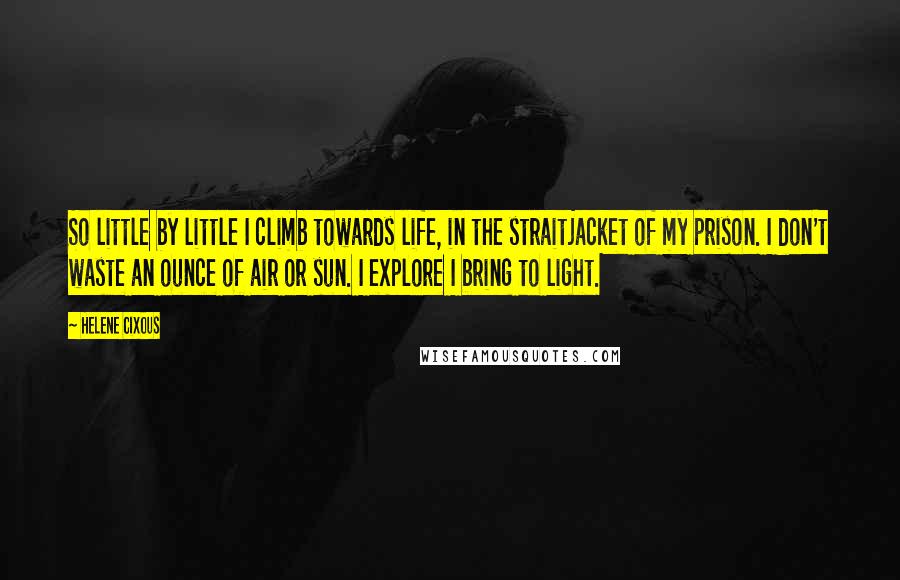 Helene Cixous Quotes: So little by little I climb towards life, in the straitjacket of my prison. I don't waste an ounce of air or sun. I explore I bring to light.