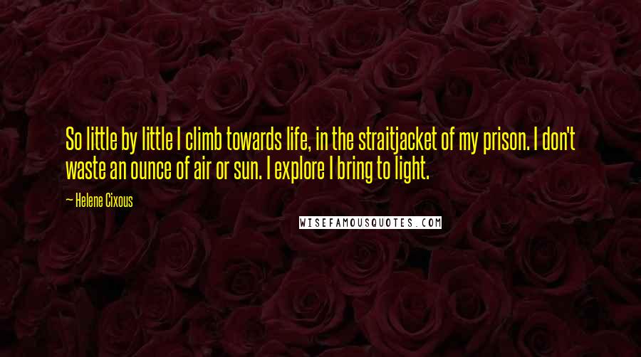 Helene Cixous Quotes: So little by little I climb towards life, in the straitjacket of my prison. I don't waste an ounce of air or sun. I explore I bring to light.