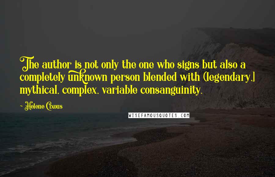 Helene Cixous Quotes: The author is not only the one who signs but also a completely unknown person blended with (legendary,] mythical, complex, variable consanguinity.